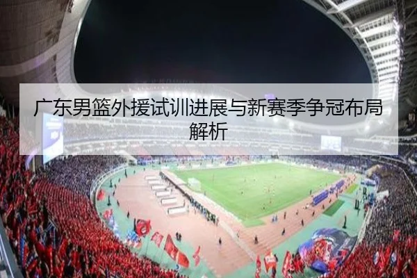 广东男篮外援试训进展与新赛季争冠布局解析