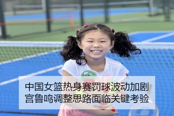 中国女篮热身赛罚球波动加剧 宫鲁鸣调整思路面临关键考验