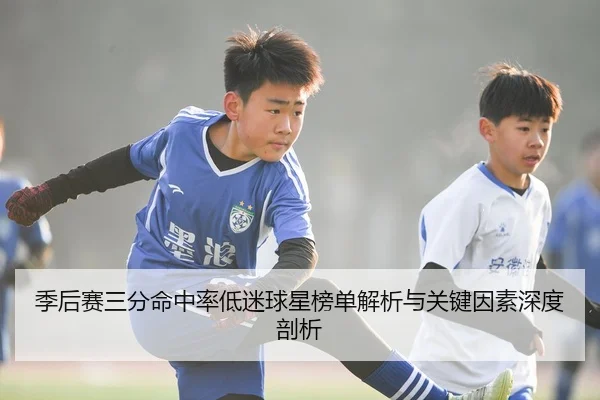 季后赛三分命中率低迷球星榜单解析与关键因素深度剖析 | XKSports