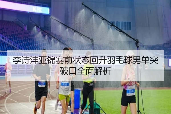 李诗沣亚锦赛前状态回升羽毛球男单突破口全面解析 | XKSports